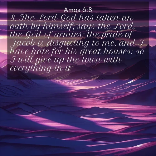 BasicEnglish Amos  ; image nature: image with the bible verse :The Lord God has taken an oath by himself, says the Lord, the God of armies: the pride of Jacob is disgusting to me, and I have hate for his great houses: so I will give up the town with everything in it. ; Explore an exceptional collection of Bible verse images accompanied by photos of nature, showcasing snowy mountains, serene forests, and still lakes. These images feature luminous tones and varied fonts to bring serenity and inspiration. Share uplifting verses like KJV Amos 6:8. Current verse is overlayed with the thematic nature scene : Morning light ignites mountain snow. Valleys sleep in purple shadow. ; 6:8