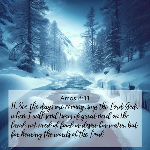 BBE Amos 8:11 overlaying nature image scene: A mountain stream disappears beneath winter ice. Its song continues in hidden chambers.;11. See, the days are coming, says the Lord God, when I will send times of great need on the land, not need of food or desire for water, but for hearing the words of the Lord.