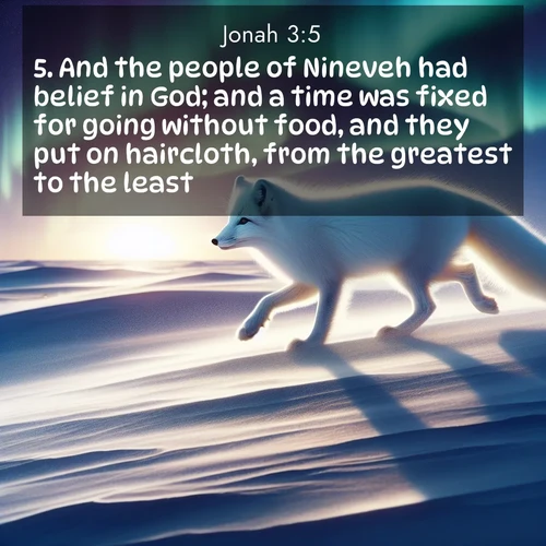 BasicEnglish Jonah  ; image nature: image with the bible verse :And the people of Nineveh had belief in God; and a time was fixed for going without food, and they put on haircloth, from the greatest to the least. ; Dive into our collection of Bible verse images beautifully illustrated with beach photos, featuring gentle waves, sunsets over the sea, and sandy shores. These scenes evoke the peace and majesty of God. Download and share inspiring verses like KJV Jonah 3:5. Current verse is overlayed with the thematic nature scene : An arctic fox hunts across windswept tundra. Northern lights paint its white coat in pastels. ; 3:5