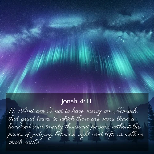 BasicEnglish Jonah  ; image nature: image with the bible verse :And am I not to have mercy on Nineveh, that great town, in which there are more than a hundred and twenty thousand persons without the power of judging between right and left, as well as much cattle? ; Discover inspiring Bible verse images featuring natural wonders like lush forests, sunny horizons, and cascading waterfalls. Perfect for wallpapers or spiritual encouragement. Download verses like KJV Jonah 4:11. Current verse is overlayed with the thematic nature scene : Aurora borealis ripples like cosmic curtains. Pine trees stand sentinel beneath the light show. ; 4:11