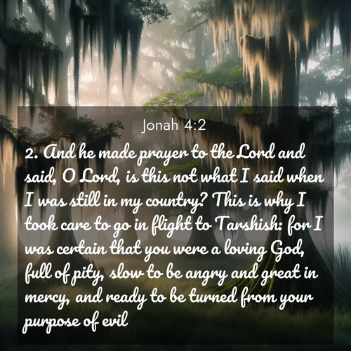 BasicEnglish Jonah  ; image nature: image with the bible verse :And he made prayer to the Lord and said, O Lord, is this not what I said when I was still in my country? This is why I took care to go in flight to Tarshish: for I was certain that you were a loving God, full of pity, slow to be angry and great in mercy, and ready to be turned from your purpose of evil. ; Dive into our collection of Bible verse images beautifully illustrated with beach photos, featuring gentle waves, sunsets over the sea, and sandy shores. These scenes evoke the peace and majesty of God. Download and share inspiring verses like KJV Jonah 4:2. Current verse is overlayed with the thematic nature scene : Moss-draped cypress trees emerge from morning fog. Spanish moss sways like ancient lace. ; 4:2