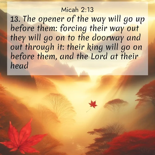 BasicEnglish Micah  ; image nature: image with the bible verse :The opener of the way will go up before them: forcing their way out they will go on to the doorway and out through it: their king will go on before them, and the Lord at their head. ; Browse beautiful Bible verse images accompanied by peaceful scenes like calm seas, ancient forests, and radiant horizons. Download high-quality, free images featuring verses such as KJV Micah 2:13. Current verse is overlayed with the thematic nature scene : Autumn fog fills a mountain valley. A red maple leaf drifts through golden light. ; 2:13