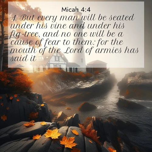 BasicEnglish Micah  ; image nature: image with the bible verse :But every man will be seated under his vine and under his fig-tree, and no one will be a cause of fear to them: for the mouth of the Lord of armies has said it. ; Discover breathtaking Bible verse images combined with vibrant landscapes like rolling hills, blooming gardens, and starry nights. Use them as wallpapers or to inspire others. Download verses like KJV Micah 4:4. Current verse is overlayed with the thematic nature scene : Autumn fog shrouds a lighthouse on rocky shores. ; 4:4