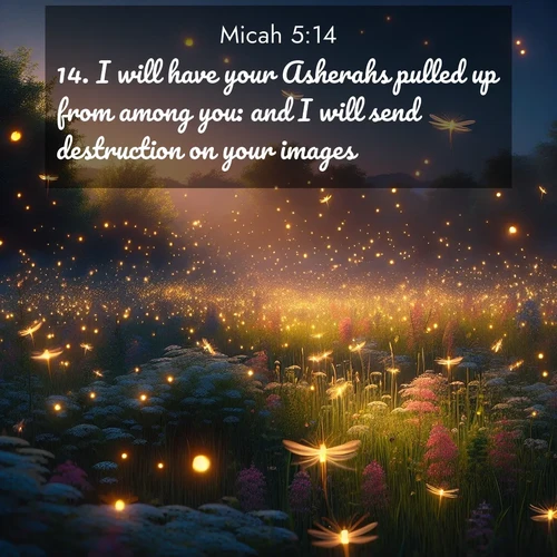 BasicEnglish Micah  ; image nature: image with the bible verse :I will have your Asherahs pulled up from among you: and I will send destruction on your images. ; Admire Bible verse images illustrated by summer photos, such as sunny beaches, sparkling waves, and swaying palm trees. These bright scenes highlight the joy and warmth of God&#039;s creation. Download and share verses like KJV Micah 5:14. Current verse is overlayed with the thematic nature scene : Fireflies dance above a spring meadow filled with singing crickets. ; 5:14