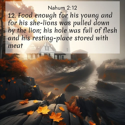 BasicEnglish Nahum  ; image nature: image with the bible verse :Food enough for his young and for his she-lions was pulled down by the lion; his hole was full of flesh and his resting-place stored with meat. ; Explore a collection of Bible verses paired with springtime scenes, featuring blooming flowers, lush meadows, and trees in full bloom. These images symbolize divine renewal and hope. Download inspiring verses like KJV Nahum 2:12. Current verse is overlayed with the thematic nature scene : Autumn fog shrouds a lighthouse on rocky shores. ; 2:12