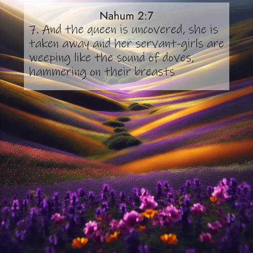 BasicEnglish Nahum  ; image nature: image with the bible verse :And the queen is uncovered, she is taken away and her servant-girls are weeping like the sound of doves, hammering on their breasts. ; Browse beautiful Bible verse images accompanied by peaceful scenes like calm seas, ancient forests, and radiant horizons. Download high-quality, free images featuring verses such as KJV Nahum 2:7. Current verse is overlayed with the thematic nature scene : Spring wildflowers carpet rolling hills in purple and gold. ; 2:7