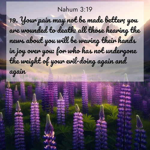 BasicEnglish Nahum  ; image nature: image with the bible verse :Your pain may not be made better; you are wounded to death: all those hearing the news about you will be waving their hands in joy over you: for who has not undergone the weight of your evil-doing again and again? ; Browse our selection of stunning Bible verse images featuring unique natural scenes like fiery autumn forests, serene meadows, and starlit skies. Download and share verses like KJV Nahum 3:19 for free. Current verse is overlayed with the thematic nature scene : Wild lupines paint mountain meadows purple. Snow lingers on distant peaks. ; 3:19
