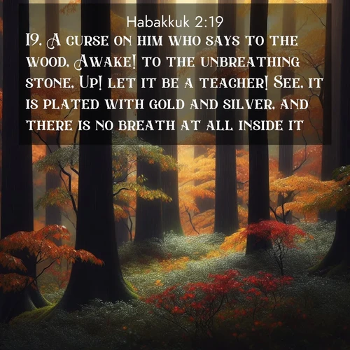 BasicEnglish Habakkuk  ; image nature: image with the bible verse :A curse on him who says to the wood, Awake! to the unbreathing stone, Up! let it be a teacher! See, it is plated with gold and silver, and there is no breath at all inside it. ; Discover beautiful Bible verse images enriched with natural landscapes, from serene beaches to cascading waterfalls. All images are free and ready to download. Share verses such as KJV Habakkuk 2:19. Current verse is overlayed with the thematic nature scene : Autumn rain darkens tree trunks in the forest. ; 2:19