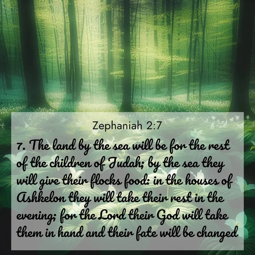 BasicEnglish Zephaniah  ; image nature: image with the bible verse :The land by the sea will be for the rest of the children of Judah; by the sea they will give their flocks food: in the houses of Ashkelon they will take their rest in the evening; for the Lord their God will take them in hand and their fate will be changed. ; Admire stunning Bible verse images paired with photos of peaceful landscapes, such as foggy mornings, serene rivers, and blooming gardens. Download these free images and share verses like KJV Zephaniah 2:7. Current verse is overlayed with the thematic nature scene : Wild trillium dots the forest floor. Green light filters through spring leaves. ; 2:7