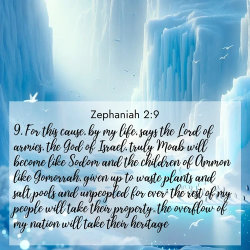 BasicEnglish Zephaniah  ; image nature: image with the bible verse :For this cause, by my life, says the Lord of armies, the God of Israel, truly Moab will become like Sodom and the children of Ammon like Gomorrah, given up to waste plants and salt pools and unpeopled for ever: the rest of my people will take their property, the overflow of my nation will take their heritage. ; Explore a spring collection of Bible images, with landscapes of green hills, wildflowers, and crystal-clear streams. These images symbolize the blossoming of God&#039;s creation. Download verses like KJV Zephaniah 2:9. Current verse is overlayed with the thematic nature scene : Antarctic ice cliffs glow blue in the endless polar day. A penguin colony dots the frozen shore below. ; 2:9