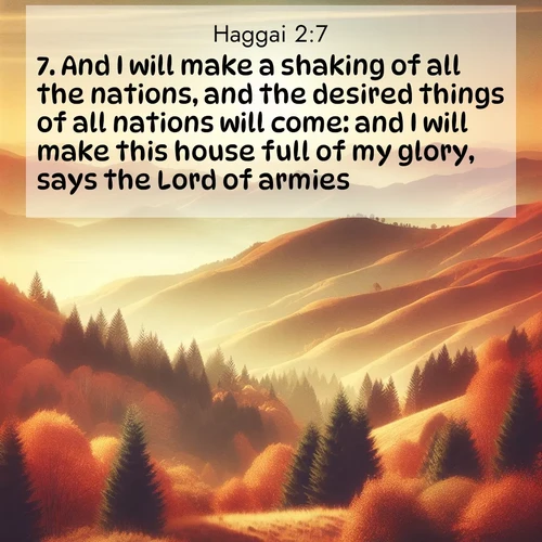 BasicEnglish Haggai  ; image nature: image with the bible verse :And I will make a shaking of all the nations, and the desired things of all nations will come: and I will make this house full of my glory, says the Lord of armies. ; Dive into our collection of Bible verses paired with breathtaking desert landscapes, featuring infinite dunes, shaded oases, and desert sunsets. These images highlight the majestic grandeur of God&#039;s creation. Download and share verses like KJV Haggai 2:7. Current verse is overlayed with the thematic nature scene : Autumn colors paint hillsides in warm earth tones. ; 2:7