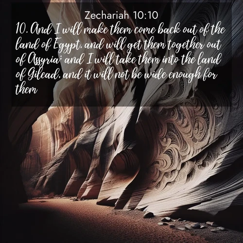 BasicEnglish Zechariah  ; image nature: image with the bible verse :And I will make them come back out of the land of Egypt, and will get them together out of Assyria; and I will take them into the land of Gilead, and it will not be wide enough for them. ; Browse a large collection of Bible verse images with photos showcasing the splendor of nature. Scenes of peaceful rivers, verdant valleys, and radiant skies enhance the inspiring verses. Each image reflects the serenity and joy of God&#039;s creation, with elegant text fonts. Download and share verses such as KJV Zechariah 10:10. Current verse is overlayed with the thematic nature scene : Desert varnish stains canyon walls. Ancient stories weather in stone. ; 10:10