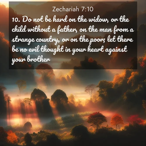 BasicEnglish Zechariah  ; image nature: image with the bible verse :Do not be hard on the widow, or the child without a father, on the man from a strange country, or on the poor; let there be no evil thought in your heart against your brother. ; Browse high-resolution Bible verse images featuring stunning nature photography, such as radiant sunsets, tranquil rivers, and blooming fields. Perfect for wallpapers or sharing on social media. Download KJV Zechariah 7:10. Current verse is overlayed with the thematic nature scene : Autumn mist rises from warming morning valleys. ; 7:10
