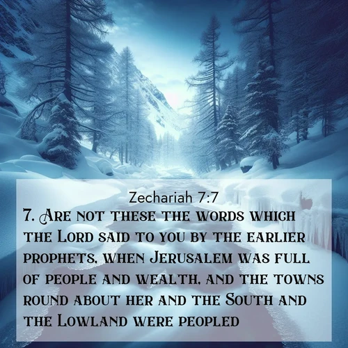 BasicEnglish Zechariah  ; image nature: image with the bible verse :Are not these the words which the Lord said to you by the earlier prophets, when Jerusalem was full of people and wealth, and the towns round about her and the South and the Lowland were peopled? ; Admire Bible images evoking autumn, with warm colors of fallen leaves, harvested fields, and tranquil woods. These inspiring landscapes reflect the transition and beauty of God&#039;s creation. Download verses like KJV Zechariah 7:7. Current verse is overlayed with the thematic nature scene : A mountain stream disappears beneath winter ice. Its song continues in hidden chambers. ; 7:7