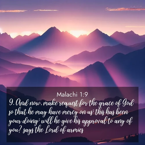 BasicEnglish Malachi  ; image nature: image with the bible verse :And now, make request for the grace of God so that he may have mercy on us: this has been your doing: will he give his approval to any of you? says the Lord of armies. ; Download Bible verse images featuring vibrant photos of nature, from snowy landscapes to golden deserts. These free images are perfect for phone wallpapers, desktop backgrounds, or sharing. Verses include KJV Malachi 1:9. Current verse is overlayed with the thematic nature scene : Morning sun ignites mountain peaks. Valleys still sleep in purple shadow. ; 1:9