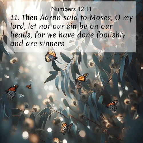 BasicEnglish Numbers  ; image nature: image with the bible verse :Then Aaron said to Moses, O my lord, let not our sin be on our heads, for we have done foolishly and are sinners. ; Explore a spring collection of Bible images, with landscapes of green hills, wildflowers, and crystal-clear streams. These images symbolize the blossoming of God&#039;s creation. Download verses like KJV Numbers 12:11. Current verse is overlayed with the thematic nature scene : Monarch butterflies cluster on eucalyptus branches in winter sun. ; 12:11