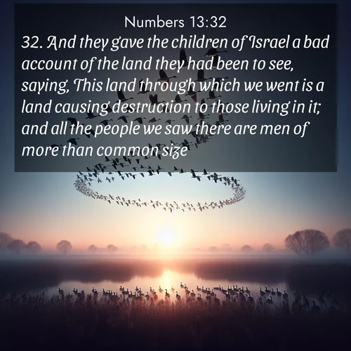 BBE Numbers 13:32 overlaying nature image scene: Wild geese arrow through dawn sky. Their calls wake sleeping marshes.;32. And they gave the children of Israel a bad account of the land they had been to see, saying, This land through which we went is a land causing destruction to those living in it; and all the people we saw there are men of more than common size.
