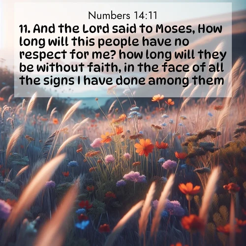 BasicEnglish Numbers  ; image nature: image with the bible verse :And the Lord said to Moses, How long will this people have no respect for me? how long will they be without faith, in the face of all the signs I have done among them? ; Admire Bible verse images capturing the beauty of beaches, with turquoise waters, palm trees, and peaceful shores. These soothing scenes reflect God&#039;s serenity and majesty. Download and share verses like KJV Numbers 14:11. Current verse is overlayed with the thematic nature scene : Summer wildflowers wave in the breeze on coastal bluffs. ; 14:11