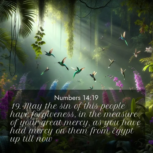 BasicEnglish Numbers  ; image nature: image with the bible verse :May the sin of this people have forgiveness, in the measure of your great mercy, as you have had mercy on them from Egypt up till now. ; Explore a gallery of beautiful Bible verse images with tranquil natural settings—perfect for phone backgrounds or inspirational posts. Download your favorite verses like KJV Numbers 14:19 today. Current verse is overlayed with the thematic nature scene : Wild orchids bloom in a rainforest canopy. Hummingbirds dart between the delicate flowers. ; 14:19
