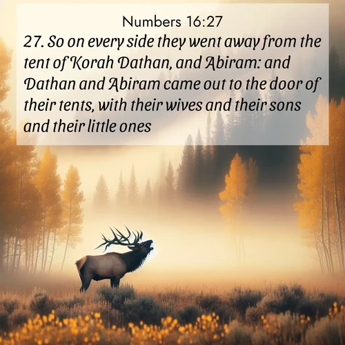BasicEnglish Numbers  ; image nature: image with the bible verse :So on every side they went away from the tent of Korah Dathan, and Abiram: and Dathan and Abiram came out to the door of their tents, with their wives and their sons and their little ones. ; Discover inspiring Bible verse images featuring natural wonders like lush forests, sunny horizons, and cascading waterfalls. Perfect for wallpapers or spiritual encouragement. Download verses like KJV Numbers 16:27. Current verse is overlayed with the thematic nature scene : A bull elk bugles across a misty valley. Aspen leaves quake golden in response. ; 16:27