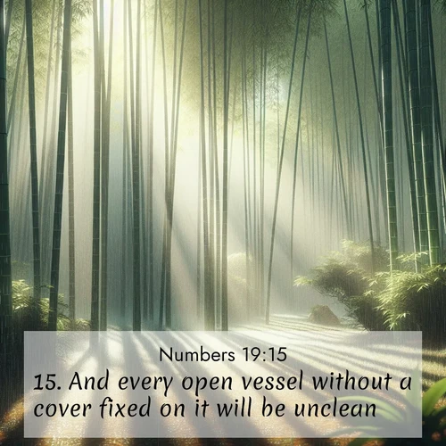 BasicEnglish Numbers  ; image nature: image with the bible verse :And every open vessel without a cover fixed on it will be unclean. ; Explore Bible verse images highlighting the beauty of spring, with vibrant flowers, butterflies, and blossoming fruit trees. These scenes evoke divine hope and renewal. Download inspiring verses like KJV Numbers 19:15. Current verse is overlayed with the thematic nature scene : Bamboo forests cast striped shadows while a gentle rain patters on broad leaves. ; 19:15