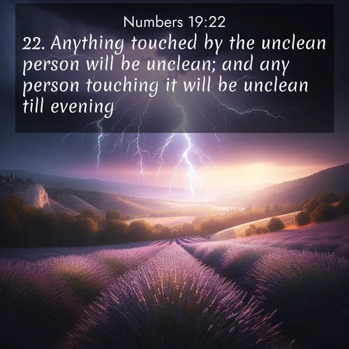 BasicEnglish Numbers  ; image nature: image with the bible verse :Anything touched by the unclean person will be unclean; and any person touching it will be unclean till evening. ; Explore Bible verse images highlighting the beauty of spring, with vibrant flowers, butterflies, and blossoming fruit trees. These scenes evoke divine hope and renewal. Download inspiring verses like KJV Numbers 19:22. Current verse is overlayed with the thematic nature scene : Lightning illuminates a field of lavender in the Provence countryside. Thunder rolls across the valley like distant drums. ; 19:22