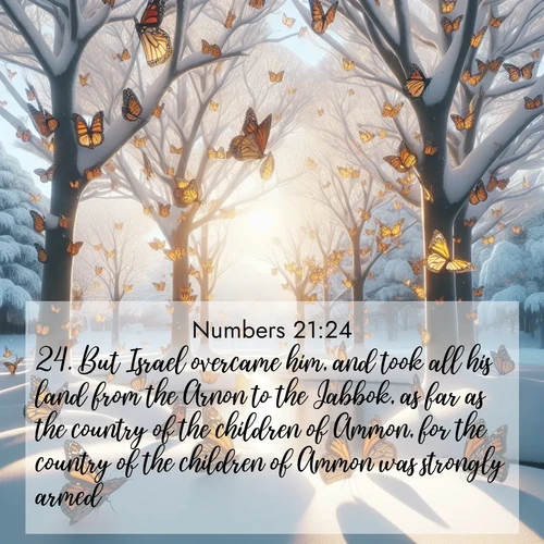 BasicEnglish Numbers  ; image nature: image with the bible verse :But Israel overcame him, and took all his land from the Arnon to the Jabbok, as far as the country of the children of Ammon, for the country of the children of Ammon was strongly armed. ; Discover Bible images illustrated by desert landscapes, like sand dunes, majestic rocks, and starry skies. These images symbolize the grandeur and immensity of God&#039;s creation. Download verses like KJV Numbers 21:24. Current verse is overlayed with the thematic nature scene : Monarch butterflies cover winter trees. Their wings catch light like stained glass. ; 21:24