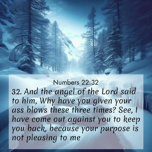 BasicEnglish Numbers  ; image nature: image with the bible verse :And the angel of the Lord said to him, Why have you given your ass blows these three times? See, I have come out against you to keep you back, because your purpose is not pleasing to me. ; Download stunning Bible verse images paired with nature scenes like rolling clouds, sparkling waters, and vibrant flower fields. These free images are perfect for spiritual reflection or wallpaper use. Share KJV Numbers 22:32. Current verse is overlayed with the thematic nature scene : A mountain stream disappears beneath winter ice. Its song continues in hidden chambers. ; 22:32