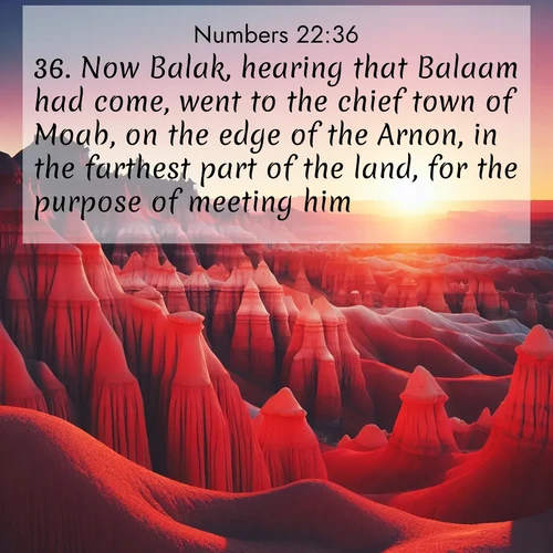 BasicEnglish Numbers  ; image nature: image with the bible verse :Now Balak, hearing that Balaam had come, went to the chief town of Moab, on the edge of the Arnon, in the farthest part of the land, for the purpose of meeting him. ; Browse our library of beautiful Bible verse images, perfect for wallpapers or sharing. Each verse is paired with serene natural landscapes like misty mountains, calming beaches, and colorful sunsets. Download and enjoy verses such as KJV Numbers 22:36. Current verse is overlayed with the thematic nature scene : Wind-carved hoodoos stand like sentinels in the painted desert. Their red-rock spires catch the last rays of sunset. ; 22:36