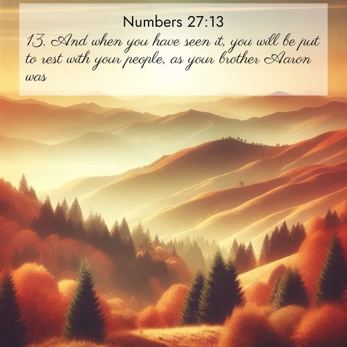 BasicEnglish Numbers  ; image nature: image with the bible verse :And when you have seen it, you will be put to rest with your people, as your brother Aaron was: ; Explore a unique collection of Bible verses illustrated by winter landscapes, such as snowy mountains, frosty forests, and starry skies. These images capture the peace and beauty of winter. Share verses like KJV Numbers 27:13. Current verse is overlayed with the thematic nature scene : Autumn colors paint hillsides in warm earth tones. ; 27:13