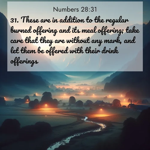 BasicEnglish Numbers  ; image nature: image with the bible verse :These are in addition to the regular burned offering and its meal offering; take care that they are without any mark, and let them be offered with their drink offerings. ; Explore a collection of free Bible verse images paired with serene landscapes like golden beaches, verdant forests, and clear blue skies. Each image is ideal for desktop or phone wallpapers. Share verses like KJV Numbers 28:31. Current verse is overlayed with the thematic nature scene : Morning mist rises from valley streams. Birdsong heralds the dawn chorus. ; 28:31