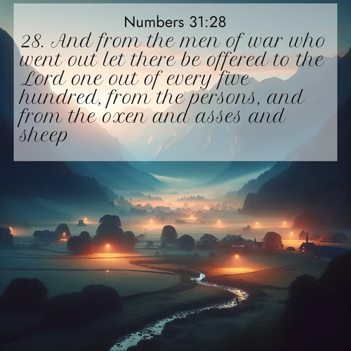 BasicEnglish Numbers  ; image nature: image with the bible verse :And from the men of war who went out let there be offered to the Lord one out of every five hundred, from the persons, and from the oxen and asses and sheep: ; Download high-resolution Bible verse images showcasing the beauty of God&#039;s creation—from radiant sunsets to tranquil rivers. Free for use as wallpapers or sharing verses like KJV Numbers 31:28. Current verse is overlayed with the thematic nature scene : Morning mist rises from valley streams. Birdsong heralds the dawn chorus. ; 31:28