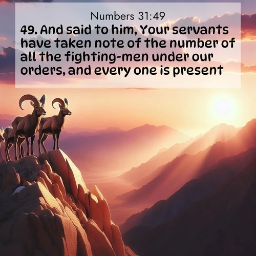 BasicEnglish Numbers  ; image nature: image with the bible verse :And said to him, Your servants have taken note of the number of all the fighting-men under our orders, and every one is present; ; Admire our free collection of Bible verse images with beautiful landscapes like sunlit forests, rippling waters, and radiant dawns. Each verse, such as KJV Numbers 31:49, is ready to download and share. Current verse is overlayed with the thematic nature scene : Desert bighorns pause on a knife-edge ridge. Sunset paints their horns in gold. ; 31:49