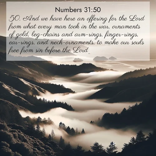 BasicEnglish Numbers  ; image nature: image with the bible verse :And we have here an offering for the Lord from what every man took in the war, ornaments of gold, leg-chains and arm-rings, finger-rings, ear-rings, and neck-ornaments, to make our souls free from sin before the Lord. ; Discover a gallery of Bible verse images showcasing the beauty of autumn, with golden leaves, red forests, and peaceful fields bathed in soft light. These soothing scenes are perfect for accompanying inspiring verses like KJV Numbers 31:50. Current verse is overlayed with the thematic nature scene : Coastal fog rolls inland through gaps in seaside hills. ; 31:50