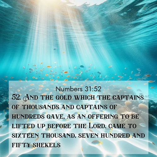 BasicEnglish Numbers  ; image nature: image with the bible verse :And the gold which the captains of thousands and captains of hundreds gave, as an offering to be lifted up before the Lord, came to sixteen thousand, seven hundred and fifty shekels. ; Discover inspiring Bible verse images featuring natural wonders like lush forests, sunny horizons, and cascading waterfalls. Perfect for wallpapers or spiritual encouragement. Download verses like KJV Numbers 31:52. Current verse is overlayed with the thematic nature scene : Reef fish swirl in perfect formation through crystal waters. Sunlight creates shifting patterns on white sand below. ; 31:52