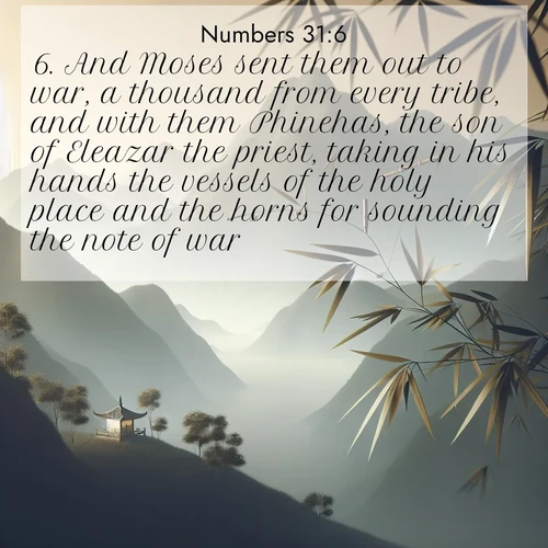 BasicEnglish Numbers  ; image nature: image with the bible verse :And Moses sent them out to war, a thousand from every tribe, and with them Phinehas, the son of Eleazar the priest, taking in his hands the vessels of the holy place and the horns for sounding the note of war. ; Browse a large collection of Bible verse images with photos showcasing the splendor of nature. Scenes of peaceful rivers, verdant valleys, and radiant skies enhance the inspiring verses. Each image reflects the serenity and joy of God&#039;s creation, with elegant text fonts. Download and share verses such as KJV Numbers 31:6. Current verse is overlayed with the thematic nature scene : Bamboo leaves whisper secrets in mountain wind. A temple bell rings in the distance. ; 31:6