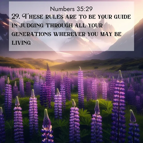 BasicEnglish Numbers  ; image nature: image with the bible verse :These rules are to be your guide in judging through all your generations wherever you may be living. ; Browse our selection of stunning Bible verse images featuring unique natural scenes like fiery autumn forests, serene meadows, and starlit skies. Download and share verses like KJV Numbers 35:29 for free. Current verse is overlayed with the thematic nature scene : Wild lupines paint mountain meadows purple. Snow lingers on distant peaks. ; 35:29
