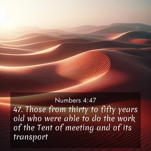 BasicEnglish Numbers  ; image nature: image with the bible verse :Those from thirty to fifty years old who were able to do the work of the Tent of meeting and of its transport, ; Browse a large collection of Bible verse images with photos showcasing the splendor of nature. Scenes of peaceful rivers, verdant valleys, and radiant skies enhance the inspiring verses. Each image reflects the serenity and joy of God&#039;s creation, with elegant text fonts. Download and share verses such as KJV Numbers 4:47. Current verse is overlayed with the thematic nature scene : Desert wind sculpts abstract patterns in red sand. ; 4:47
