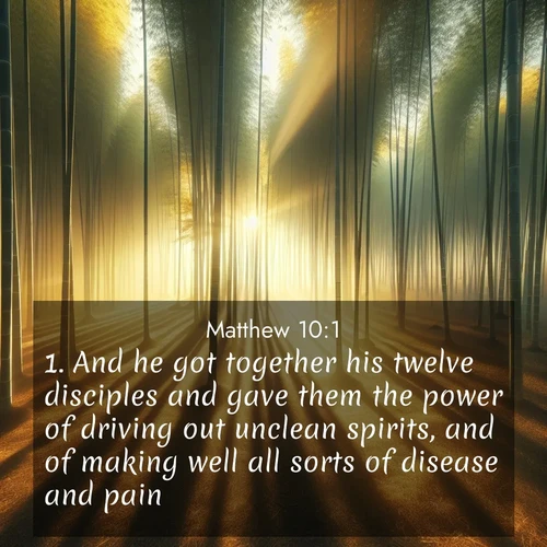 BasicEnglish Gospel of Matthew  ; image nature: image with the bible verse :And he got together his twelve disciples and gave them the power of driving out unclean spirits, and of making well all sorts of disease and pain. ; Discover our unique collection of Bible verse images integrated with photos showcasing the majesty of nature, such as rocky mountains, ancient trees, and crystal-clear lakes. These images feature luminous colors and text in varied fonts, reflecting the harmony of God&#039;s creation. Download verses like KJV Gospel of Matthew 10:1. Current verse is overlayed with the thematic nature scene : Morning mist parts to reveal a pristine bamboo grove. Golden light filters through the stems, casting striped shadows. ; 10:1