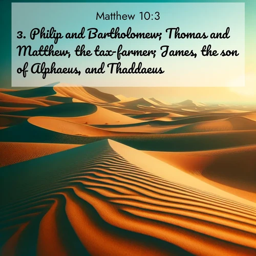 BasicEnglish Gospel of Matthew  ; image nature: image with the bible verse :Philip and Bartholomew; Thomas and Matthew, the tax-farmer; James, the son of Alphaeus, and Thaddaeus; ; Discover inspiring Bible verse images featuring natural wonders like lush forests, sunny horizons, and cascading waterfalls. Perfect for wallpapers or spiritual encouragement. Download verses like KJV Gospel of Matthew 10:3. Current verse is overlayed with the thematic nature scene : Desert dunes ripple endlessly under the scorching sun, their golden crests sharp against the azure sky. A sidewinder&#039;s tracks weave delicate patterns in the sand. ; 10:3