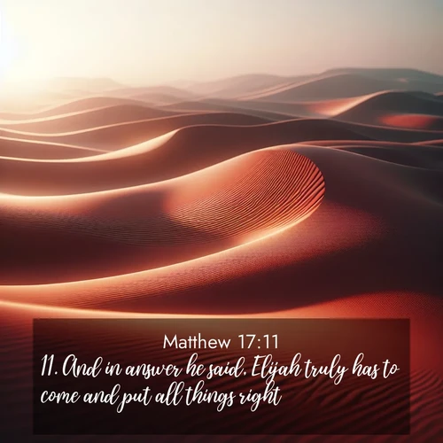 BasicEnglish Gospel of Matthew  ; image nature: image with the bible verse :And in answer he said, Elijah truly has to come and put all things right: ; Dive into our collection of Bible verses paired with breathtaking desert landscapes, featuring infinite dunes, shaded oases, and desert sunsets. These images highlight the majestic grandeur of God&#039;s creation. Download and share verses like KJV Gospel of Matthew 17:11. Current verse is overlayed with the thematic nature scene : Desert wind sculpts abstract patterns in red sand. ; 17:11