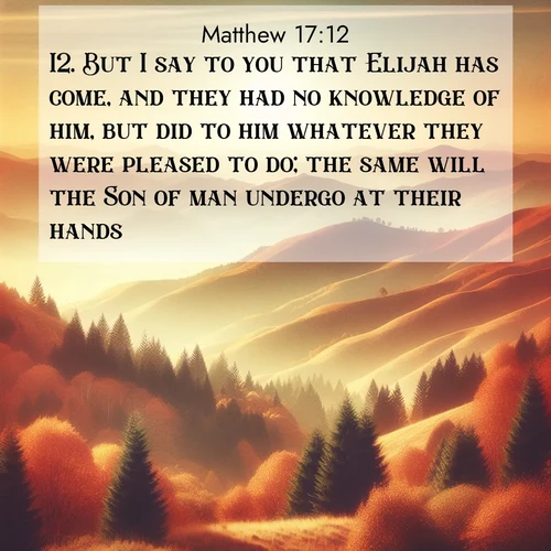 BasicEnglish Gospel of Matthew  ; image nature: image with the bible verse :But I say to you that Elijah has come, and they had no knowledge of him, but did to him whatever they were pleased to do; the same will the Son of man undergo at their hands. ; Explore an inspiring selection of Bible verse images adorned with nature photos, such as starry skies, verdant hills, and golden beaches. Each image reflects the peace and beauty of God&#039;s creation with vibrant colors and varied fonts. Share uplifting verses like KJV Gospel of Matthew 17:12. Current verse is overlayed with the thematic nature scene : Autumn colors paint hillsides in warm earth tones. ; 17:12