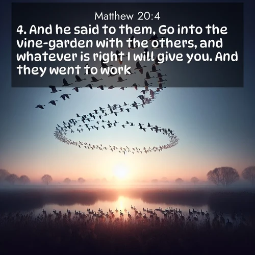 BasicEnglish Gospel of Matthew  ; image nature: image with the bible verse :And he said to them, Go into the vine-garden with the others, and whatever is right I will give you. And they went to work. ; Explore a spring collection of Bible images, with landscapes of green hills, wildflowers, and crystal-clear streams. These images symbolize the blossoming of God&#039;s creation. Download verses like KJV Gospel of Matthew 20:4. Current verse is overlayed with the thematic nature scene : Wild geese arrow through dawn sky. Their calls wake sleeping marshes. ; 20:4