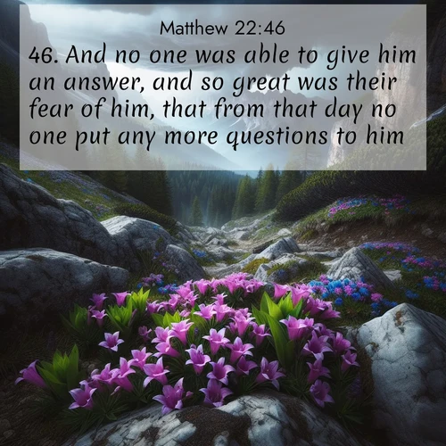 BasicEnglish Gospel of Matthew  ; image nature: image with the bible verse :And no one was able to give him an answer, and so great was their fear of him, that from that day no one put any more questions to him. ; Dive into our collection of Bible verses paired with coastal scenes, featuring calming waves, infinite beaches, and reflections of the sun on the water. These images evoke the peace and beauty of God. Share verses like KJV Gospel of Matthew 22:46. Current verse is overlayed with the thematic nature scene : Alpine gentians bloom in rocky crevices. Summer storms gather above treeline. ; 22:46