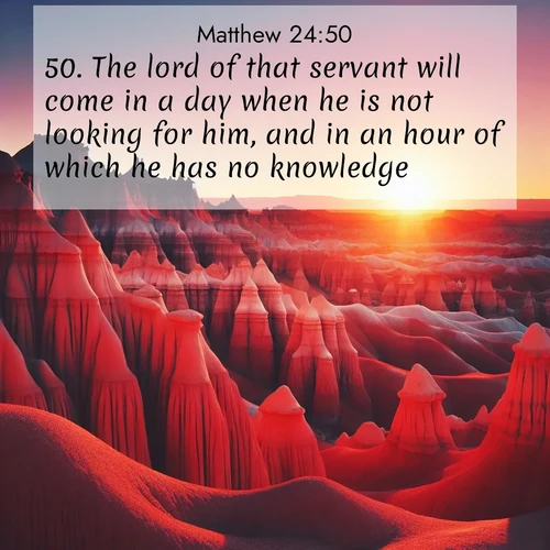 BasicEnglish Gospel of Matthew  ; image nature: image with the bible verse :The lord of that servant will come in a day when he is not looking for him, and in an hour of which he has no knowledge, ; Download stunning Bible verse images paired with nature scenes like rolling clouds, sparkling waters, and vibrant flower fields. These free images are perfect for spiritual reflection or wallpaper use. Share KJV Gospel of Matthew 24:50. Current verse is overlayed with the thematic nature scene : Wind-carved hoodoos stand like sentinels in the painted desert. Their red-rock spires catch the last rays of sunset. ; 24:50
