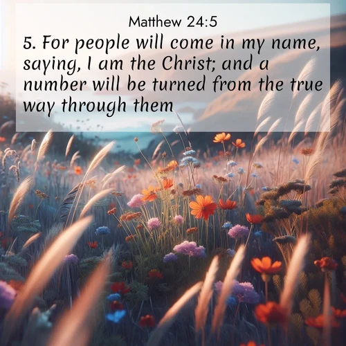 BasicEnglish Gospel of Matthew  ; image nature: image with the bible verse :For people will come in my name, saying, I am the Christ; and a number will be turned from the true way through them. ; Discover Bible images adorned with spring landscapes, like tulip fields, cherry blossoms, and green hills. These bright scenes symbolize God&#039;s renewal and grace. Download verses like KJV Gospel of Matthew 24:5. Current verse is overlayed with the thematic nature scene : Summer wildflowers wave in the breeze on coastal bluffs. ; 24:5