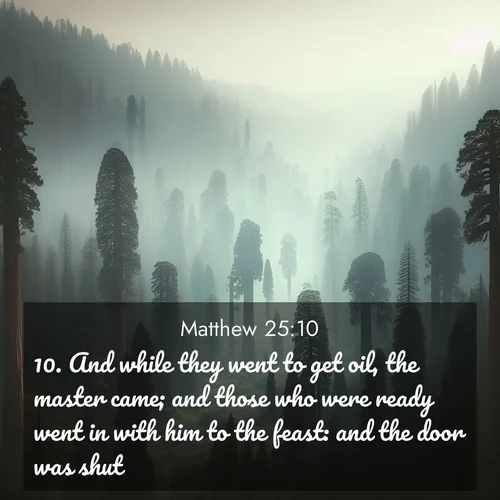 BasicEnglish Gospel of Matthew  ; image nature: image with the bible verse :And while they went to get oil, the master came; and those who were ready went in with him to the feast: and the door was shut. ; Download high-resolution Bible verse images showcasing the beauty of God&#039;s creation—from radiant sunsets to tranquil rivers. Free for use as wallpapers or sharing verses like KJV Gospel of Matthew 25:10. Current verse is overlayed with the thematic nature scene : Ancient sequoias pierce through valley fog. Centuries of growth reach for filtered light. ; 25:10