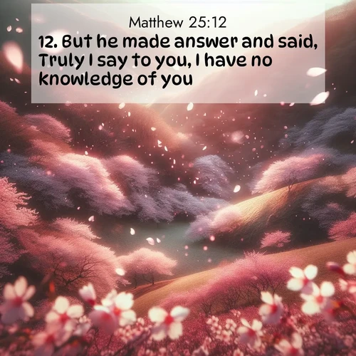 BasicEnglish Gospel of Matthew  ; image nature: image with the bible verse :But he made answer and said, Truly I say to you, I have no knowledge of you. ; Explore an inspiring selection of Bible verse images adorned with nature photos, such as starry skies, verdant hills, and golden beaches. Each image reflects the peace and beauty of God&#039;s creation with vibrant colors and varied fonts. Share uplifting verses like KJV Gospel of Matthew 25:12. Current verse is overlayed with the thematic nature scene : Cherry blossoms blanket the hillside in soft pink snow, swirling through the air like nature&#039;s confetti. ; 25:12