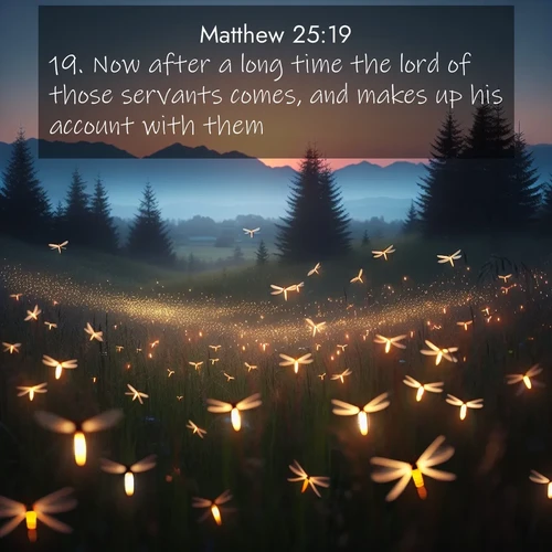 BasicEnglish Gospel of Matthew  ; image nature: image with the bible verse :Now after a long time the lord of those servants comes, and makes up his account with them. ; Discover a unique collection of Bible verses adorned with winter landscapes, such as snow-covered forests, gently falling snowflakes, and pristine mountains. These images evoke the peace and purity of God&#039;s creation. Share verses like KJV Gospel of Matthew 25:19. Current verse is overlayed with the thematic nature scene : Lightning bugs rise from summer meadows at dusk. Their lights dance like earthbound stars. ; 25:19