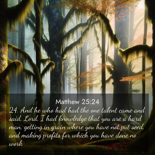 BasicEnglish Gospel of Matthew  ; image nature: image with the bible verse :And he who had had the one talent came and said, Lord, I had knowledge that you are a hard man, getting in grain where you have not put seed, and making profits for which you have done no work: ; Dive into our collection of Bible verses paired with breathtaking desert landscapes, featuring infinite dunes, shaded oases, and desert sunsets. These images highlight the majestic grandeur of God&#039;s creation. Download and share verses like KJV Gospel of Matthew 25:24. Current verse is overlayed with the thematic nature scene : Autumn fog shrouds an old-growth forest draped in moss and lichen. ; 25:24